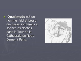 Quasimodo est un homme  laid et bossu qui passe son temps à sonner les cloches dans la Tour de la Cathédrale de Notre Dame, à Paris.