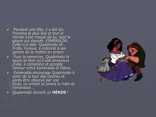  Pendant une fête, il a été élu l’homme le plus laid et tout le monde s’est moqué de lui, sauf la gitane qui dansait: ESMÉRALDA. Celle-ci a aidé  Quasimodo et… Frollo, furieux, a ordonné à ses gardes de la mettre en prison.   Pour la remercier, Quasimodo la sauve et bien qu’il soit amoureux d’elle, il comprend et accepte l’amour entre Esméralda et Fébus. Esméralda encourage Quasimodo à sortir de la tour des cloches et après être observé par une foule, un enfant lui prend la main et l’embrasse…Quasimodo devient un HÉROS !