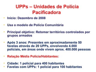 UPPs – Unidades de Polícia
Pacificadora
• Início: Dezembro de 2008
• Usa o modelo de Polícia Comunitária
• Principal objetivo: Retomar territórios controlados por
grupos armados
• Após 3 anos: Presentes em aproximadamente 50
favelas através de 20 UPPs, envolvendo 4.000
policiais, em áreas onde vivem aprox. 400.000 pessoas
• Relação Média Polícia/Habitantes:
• Cidade: 1 policial para 400 habitantes
• Favelas com UPPs: 1 policial para 100 habitantes
 