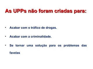 • Acabar com o tráfico de drogas.
• Acabar com a criminalidade.
• Se tornar uma solução para os problemas das
favelas
As UPPs não foram criadas para:As UPPs não foram criadas para:
 