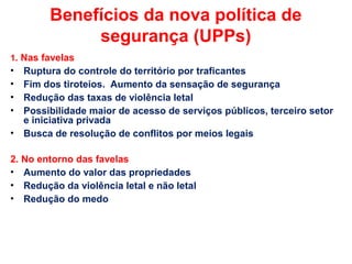 Benefícios da nova política de
segurança (UPPs)
1. Nas favelas
• Ruptura do controle do território por traficantes
• Fim dos tiroteios. Aumento da sensação de segurança
• Redução das taxas de violência letal
• Possibilidade maior de acesso de serviços públicos, terceiro setor
e iniciativa privada
• Busca de resolução de conflitos por meios legais
2. No entorno das favelas
• Aumento do valor das propriedades
• Redução da violência letal e não letal
• Redução do medo
 
