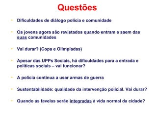Questões
• Dificuldades de diálogo polícia e comunidade
• Os jovens agora são revistados quando entram e saem das
suas comunidades
• Vai durar? (Copa e Olimpíadas)
• Apesar das UPPs Sociais, há dificuldades para a entrada e
políticas sociais – vai funcionar?
• A polícia continua a usar armas de guerra
• Sustentabilidade: qualidade da intervenção policial. Vai durar?
• Quando as favelas serão integradas à vida normal da cidade?
 