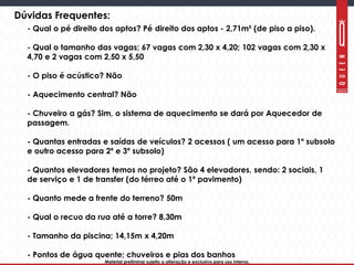 Material preliminar sujeito a alteração e exclusivo para uso interno.Material preliminar sujeito a alteração e exclusivo para uso interno.
Dúvidas Frequentes:
- Qual o pé direito dos aptos? Pé direito dos aptos - 2,71m² (de piso a piso).
- Qual o tamanho das vagas; 67 vagas com 2,30 x 4,20; 102 vagas com 2,30 x
4,70 e 2 vagas com 2,50 x 5,50
- O piso é acústico? Não
- Aquecimento central? Não
- Chuveiro a gás? Sim, o sistema de aquecimento se dará por Aquecedor de
passagem.
- Quantas entradas e saídas de veículos? 2 acessos ( um acesso para 1º subsolo
e outro acesso para 2º e 3º subsolo)
- Quantos elevadores temos no projeto? São 4 elevadores, sendo: 2 sociais, 1
de serviço e 1 de transfer (do térreo até o 1º pavimento)
- Quanto mede a frente do terreno? 50m
- Qual o recuo da rua até a torre? 8,30m
- Tamanho da piscina; 14,15m x 4,20m
- Pontos de água quente; chuveiros e pias dos banhos
 
