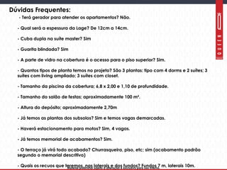 Material preliminar sujeito a alteração e exclusivo para uso interno.Material preliminar sujeito a alteração e exclusivo para uso interno.
Dúvidas Frequentes:
- Terá gerador para atender os apartamentos? Não.
- Qual será a espessura da Lage? De 12cm a 14cm.
- Cuba dupla na suíte master? Sim
- Guarita blindada? Sim
- A parte de vidro na cobertura é o acesso para o piso superior? Sim.
- Quantos tipos de planta temos no projeto? São 3 plantas: tipo com 4 dorms e 2 suítes; 3
suítes com living ampliado; 3 suítes com closet.
- Tamanho da piscina da cobertura; 6,8 x 2,00 e 1,10 de profundidade.
- Tamanho do salão de festas; aproximadamente 100 m².
- Altura do depósito; aproximadamente 2,70m
- Já temos as plantas dos subsolos? Sim e temos vagas demarcadas.
- Haverá estacionamento para motos? Sim, 4 vagas.
- Já temos memorial de acabamentos? Sim.
- O terraço já virá todo acabado? Churrasqueira, piso, etc; sim (acabamento padrão
segundo o memorial descritivo)
- Quais os recuos que teremos, nas laterais e dos fundos? Fundos 7 m, laterais 10m.
 