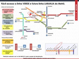 Material preliminar sujeito a alteração e exclusivo para uso interno.Material preliminar sujeito a alteração e exclusivo para uso interno.
Linha Amarela do
Metrô
LUZ / BUTANTÃ
Linha Azul do Metrô
JABAQUARA /
TUCURUVI
Linha Lilás do Metrô
CP REDONDO /
LARGO TREZE
Linha Laranja do Metrô
BRASILÂNDIA /
SÃO JOAQUIM
TUCURUVI
JABAQUARA
ANA ROSA
PARAÍSO
SÉ
PALMEIRAS /
BARRA FUNDA
CORINTHIANS /
ITAQUERA
TATUAPÉ
VILA MADALENA
CONSOLAÇÃO
ALTO DO IPIRANGA
VILA PRUDENTEVILA SÔNIA
PINHEIROS
FARIA LIMA PAULISTA
LUZ
CEASA
BERRINI
SANTO AMARO
GRAJAÚ
CAPÃO REDONDO
LARGO TREZE
Linha Vermelha
Linha Verde
Linha Azul
Linha Lilás
Linha Esmeralda
Linha Amarela
SÃO JOAQUIM
HIGIENÓPOLIS - MACKENZIE
Linha Vermelha do Metrô
ITAQUERA /BARRA
FUNDA
Futuras linhas de Metrô
BRASILÂNDIA
PERDIZES
Linha Verde do
Metrô
VILA PRUDENTE / VILA
MADALENA
Linhas em funcionamento
Fácil acesso a linha VERDE e futura linha LARANJA do Metrô.
Linha Branca do Metrô
VILA PRUDENTE /
TIQUATIRA
Linha Ouro do Metrô
JABAQUARA /
MORUMBI
6 minutos*
M
Vila Madalena
*Medição realizada a pé, no dia 08/02/14, pela a equipe da Atendimento.
23 minutos*
M
Perdizes
 