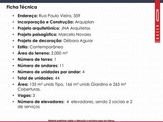 Material preliminar sujeito a alteração e exclusivo para uso interno.Material preliminar sujeito a alteração e exclusivo para uso interno.
Ficha Técnica
• Endereço: Rua Paulo Vieira, 359
• Incorporação e Construção: Arquiplan
• Projeto arquitetônico: JNA Arquitetos
• Projeto paisagístico: Marcelo Novaes
• Projeto de decoração: Débora Aguiar
• Estilo: Contemporâneo
• Área do terreno: 2.000 m²
• Número de torres: 1
• Número de andares: 11
• Número de unidades por andar: 4
• Total de unidades: 44
• Área: 135 m² unids Tipo, 166 m² unids Giardino e 265 m²
Coberturas.
• Vagas: 3
• Número de elevadores: 4 elevadores, sendo 2 sociais e 2
de serviços
 