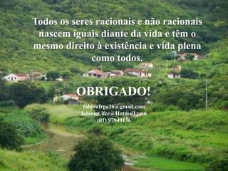 28
Todos os seres racionais e não racionais
nascem iguais diante da vida e têm o
mesmo direito à existência e vida plena
como todos.
OBRIGADO!
fabioufrpe26@gmail.com
fabioigt.ifce@Hotmail.com
(81) 97949136
 