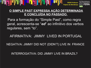 O SIMPLE PAST EXPRESSA AÇÃO DETERMINADA
          E CONCLUÍDA NO PASSADO.
 Para a formação do “Simple Past”, como regra
geral, acrescenta-se “ed” ao infinitivo dos verbos
regulares, sem “to”.

  AFIRMATIVA: JIMMY LIVED IN PORTUGAL.

NEGATIVA: JIMMY DID NOT (DIDN’T) LIVE IN FRANCE


  INTERROGATIVA: DID JIMMY LIVE IN BRAZIL?
 