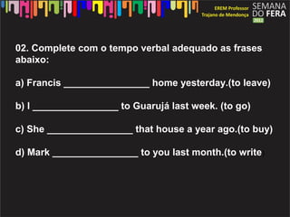 02. Complete com o tempo verbal adequado as frases
abaixo:

a) Francis ________________ home yesterday.(to leave)

b) I ________________ to Guarujá last week. (to go)

c) She ________________ that house a year ago.(to buy)

d) Mark ________________ to you last month.(to write)
 