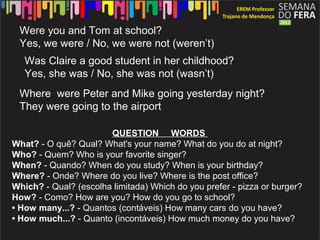Were you and Tom at school?
 Yes, we were / No, we were not (weren’t)
   Was Claire a good student in her childhood?
   Yes, she was / No, she was not (wasn’t)
 Where were Peter and Mike going yesterday night?
 They were going to the airport

                       QUESTION WORDS
What? - O quê? Qual? What's your name? What do you do at night?
Who? - Quem? Who is your favorite singer?
When? - Quando? When do you study? When is your birthday?
Where? - Onde? Where do you live? Where is the post office?
Which? - Qual? (escolha limitada) Which do you prefer - pizza or burger?
How? - Como? How are you? How do you go to school?
• How many...? - Quantos (contáveis) How many cars do you have?
• How much...? - Quanto (incontáveis) How much money do you have?
 