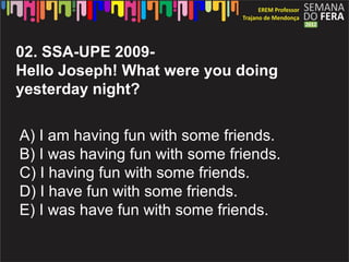 02. SSA-UPE 2009-
Hello Joseph! What were you doing
yesterday night?

A) I am having fun with some friends.
B) I was having fun with some friends.
C) I having fun with some friends.
D) I have fun with some friends.
E) I was have fun with some friends.
 