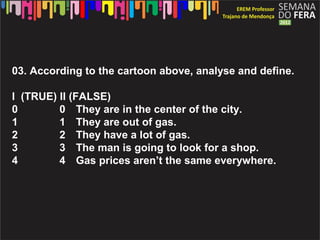 03. According to the cartoon above, analyse and define.

I (TRUE) II (FALSE)
0        0 They are in the center of the city.
1        1 They are out of gas.
2        2 They have a lot of gas.
3        3 The man is going to look for a shop.
4        4 Gas prices aren’t the same everywhere.
 
