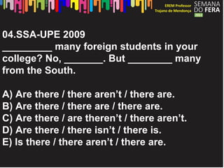 04.SSA-UPE 2009
_________ many foreign students in your
college? No, _______. But ________ many
from the South.

A) Are there / there aren’t / there are.
B) Are there / there are / there are.
C) Are there / are theren’t / there aren’t.
D) Are there / there isn’t / there is.
E) Is there / there aren’t / there are.
 