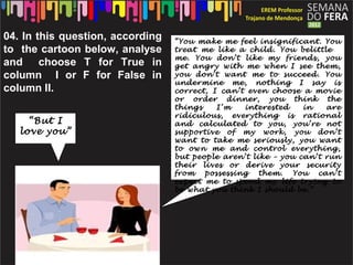 04. In this question, according   “You make me feel insignificant. You
to the cartoon below, analyse     treat me like a child. You belittle
                                  me. You don’t like my friends, you
and choose T for True in          get angry with me when I see them,
column I or F for False in        you don’t want me to succeed. You
                                  undermine me, nothing I say is
column II.                        correct, I can’t even choose a movie
                                  or order dinner, you think the
                                  things    I’m   interested    in   are
                                  ridiculous, everything is rational
     “But I                       and calculated to you, you’re not
   love you”                      supportive of my work, you don’t
                                  want to take me seriously, you want
                                  to own me and control everything,
                                  but people aren’t like – you can’t run
                                  their lives or derive your security
                                  from   possessing   them. You can’t
                                  expect me to spend my life trying to
                                  be what you think I should be.”
 