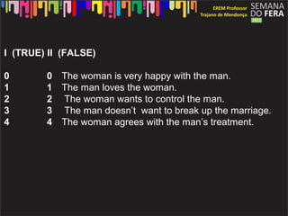I (TRUE) II (FALSE)

0       0 The woman is very happy with the man.
1       1 The man loves the woman.
2       2 The woman wants to control the man.
3       3 The man doesn’t want to break up the marriage.
4       4 The woman agrees with the man’s treatment.
 