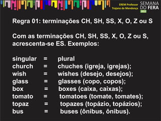 Regra 01: terminações CH, SH, SS, X, O, Z ou S

Com as terminações CH, SH, SS, X, O, Z ou S,
acrescenta-se ES. Exemplos:

singular   =   plural
church     =   chuches (igreja, igrejas);
wish       =   wishes (desejo, desejos);
glass      =   glasses (copo, copos);
box        =   boxes (caixa, caixas);
tomato     =    tomatoes (tomate, tomates);
topaz      =    topazes (topázio, topázios);
bus        =    buses (ônibus, ônibus).
 