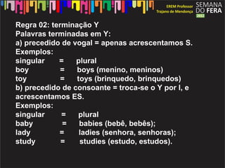 Regra 02: terminação Y
Palavras terminadas em Y:
a) precedido de vogal = apenas acrescentamos S.
Exemplos:
singular    =    plural
boy          =   boys (menino, meninos)
toy          =   toys (brinquedo, brinquedos)
b) precedido de consoante = troca-se o Y por I, e
acrescentamos ES.
Exemplos:
singular     =   plural
baby         =    babies (bebê, bebês);
lady        =     ladies (senhora, senhoras);
study        =    studies (estudo, estudos).
 