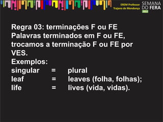 Regra 03: terminações F ou FE
Palavras terminados em F ou FE,
trocamos a terminação F ou FE por
VES.
Exemplos:
singular    =   plural
leaf        =   leaves (folha, folhas);
life        =   lives (vida, vidas).
 