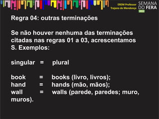 Regra 04: outras terminações

Se não houver nenhuma das terminações
citadas nas regras 01 a 03, acrescentamos
S. Exemplos:

singular =   plural

book    =    books (livro, livros);
hand    =    hands (mão, mãos);
wall    =    walls (parede, paredes; muro,
muros).
 