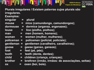 Plurais irregulares / Existem palavras cujos plurais são
irregulares.
Exemplos:
singular      = plural
mouse         = mice (camundongo, camundongos);
dormouse = dormice (arganaz, arganazes);
louse        = lice (piolho, piolhos);
man          = men (homem, homens);
woman        = women (mulher, mulheres);
policeman = policemen (policial, policiais);
gentleman = gentlemen (cavalheiro, cavalheiros);
goose        = geese (ganso, gansos);
foot        = feet (pé, pés);
tooth       = teeth (dente, dentes);
child        = children (criança, crianças);
brother      = brethren (irmão, irmãos: de associações, seitas)
ox          = oxen (boi, bois).
 