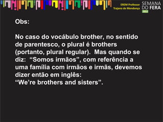 Obs:

No caso do vocábulo brother, no sentido
de parentesco, o plural é brothers
(portanto, plural regular). Mas quando se
diz: “Somos irmãos”, com referência a
uma família com irmãos e irmãs, devemos
dizer então em inglês:
“We’re brothers and sisters”.
 