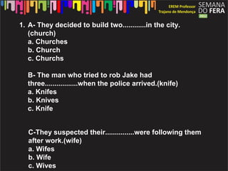 1. A- They decided to build two............in the city.
   (church)
   a. Churches
   b. Church
   c. Churchs

  B- The man who tried to rob Jake had
  three.................when the police arrived.(knife)
  a. Knifes
  b. Knives
  c. Knife


   C-They suspected their...............were following them
   after work.(wife)
   a. Wifes
   b. Wife
   c. Wives
 