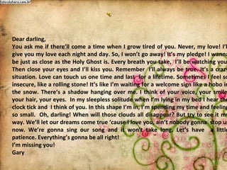 Dear darling,
You ask me if therell come a time when I grow tired of you. Never, my love! Il
give you my love each night and day. So, I wont go away! Its my pledge! I wanna
be just as close as the Holy Ghost is. Every breath you take, Ill be watching you
Then close your eyes and Ill kiss you. Remember Ill always be true. Its a crazy
situation. Love can touch us one time and last for a lifetime. Sometimes I feeI so
insecure, like a rolling stone! Its like Im waiting for a welcome sign like a hobo in
the snow. Theres a shadow hanging over me. I think of your voice, your smile
your hair, your eyes. In my sleepless solitude when Im lying in my bed I hear the
clock tick and I think of you. In this shape Im in, Im spending my time and feeling
so small. Oh, darling! When will those clouds all disappear? But try to see it my
way. Well let our dreams come true cause I love you, aint nobody gonna stop us
now. Were gonna sing our song and it wont take long. Lets have a little
patience. Everythings gonna be all right!
Im missing you!
Gary
 