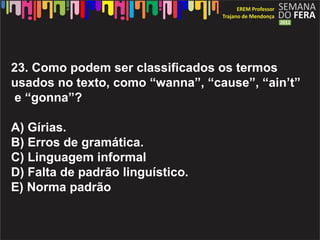 23. Como podem ser classificados os termos
usados no texto, como wanna, cause, aint
 e gonna?

A) Grias.
B) Erros de gramtica.
C) Linguagem informal
D) Falta de padr?o lingustico.
E) Norma padr?o
 