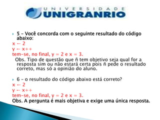  5 – Você concorda com o seguinte resultado do código
  abaixo:
x←2
y ← x++
tem-se, no final, y = 2 e x = 3.
 Obs. Tipo de questão que ñ tem objetivo seja qual for a
  resposta sim ou não estará certa pois ñ pede o resultado
  correto, mas só a opinião do aluno.

 6 – o resultado do código abaixo está correto?
x←2
y ← x++
tem-se, no final, y = 2 e x = 3.
Obs. A pergunta é mais objetiva e exige uma única resposta.
 