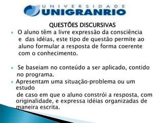 QUESTÕES DISCURSIVAS
   O aluno têm a livre expressão da consciência
    e das idéias, este tipo de questão permite ao
    aluno formular a resposta de forma coerente
    com o conhecimento.

    Se baseiam no conteúdo a ser aplicado, contido
    no programa.
   Apresentam uma situação‐problema ou um
    estudo
    de caso em que o aluno constrói a resposta, com
    originalidade, e expressa idéias organizadas de
    maneira escrita.
 
