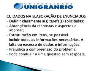 CUIDADOS NA ELABORAÇÃO DE ENUNCIADOS
 Definir claramente a(s) tarefa(s) solicitadas:
 Abrangência da respostas e aspectos a
  abordar;
 Estruturação em itens, se possível.
  Incluir todas as informações necessárias. A
  falta ou excesso de dados e informações:
 Prejudica a compreensão do problema;
 Pode conduzir a uma questão sem resposta.
 