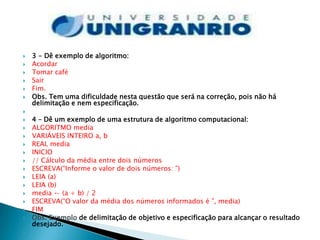    3 - Dê exemplo de algoritmo:
   Acordar
   Tomar café
   Sair
   Fim.
   Obs. Tem uma dificuldade nesta questão que será na correção, pois não há
    delimitação e nem especificação.

   4 – Dê um exemplo de uma estrutura de algoritmo computacional:
   ALGORITMO media
   VARIÁVEIS INTEIRO a, b
   REAL media
   INICIO
   // Cálculo da média entre dois números
   ESCREVA(“Informe o valor de dois números: ”)
   LEIA (a)
   LEIA (b)
   media ← (a + b) / 2
   ESCREVA(“O valor da média dos números informados é ”, media)
   FIM
   Obs. Exemplo de delimitação de objetivo e especificação para alcançar o resultado
    desejado.

 