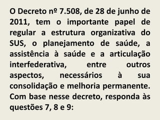 O Decreto nº 7.508, de 28 de junho de
2011, tem o importante papel de
regular a estrutura organizativa do
SUS, o planejamento de saúde, a
assistência à saúde e a articulação
interfederativa,     entre     outros
aspectos,     necessários    à    sua
consolidação e melhoria permanente.
Com base nesse decreto, responda às
questões 7, 8 e 9:
 