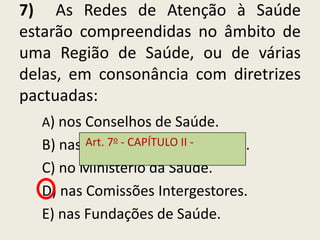 7) As Redes de Atenção à Saúde
estarão compreendidas no âmbito de
uma Região de Saúde, ou de várias
delas, em consonância com diretrizes
pactuadas:
  A) nos Conselhos de Saúde.
         Art. 7o - CAPÍTULOIntegração.
  B) nas Comissões de II -
  C) no Ministério da Saúde.
  D) nas Comissões Intergestores.
  E) nas Fundações de Saúde.
 