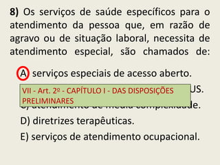 8) Os serviços de saúde específicos para o
atendimento da pessoa que, em razão de
agravo ou de situação laboral, necessita de
atendimento especial, são chamados de:
  A) serviços especiais de acesso aberto.
  B) portas -de entrada DAS DISPOSIÇÕES SUS.
  VII - Art. 2o CAPÍTULO I - aos serviços do
  PRELIMINARES
  C) atendimento de média complexidade.
  D) diretrizes terapêuticas.
  E) serviços de atendimento ocupacional.
 