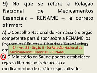 9) No que se refere à Relação
Nacional     de    Medicamentos
Essenciais – RENAME –, é correto
afirmar:
A) O Conselho Nacional de Farmácia é o órgão
competente para dispor sobre a RENAME, os
Protocolos Clínicos e Diretrizes Terapêuticas
     2o - Art. 28 - Seção II - Da Relação Nacional de
em âmbito nacional. - RENAME
    Medicamentos Essenciais
B) O Ministério da Saúde poderá estabelecer
regras diferenciadas de acesso a
medicamentos de caráter especializado.
 