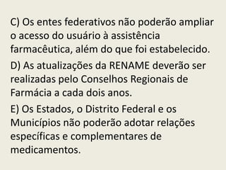 C) Os entes federativos não poderão ampliar
o acesso do usuário à assistência
farmacêutica, além do que foi estabelecido.
D) As atualizações da RENAME deverão ser
realizadas pelo Conselhos Regionais de
Farmácia a cada dois anos.
E) Os Estados, o Distrito Federal e os
Municípios não poderão adotar relações
específicas e complementares de
medicamentos.
 