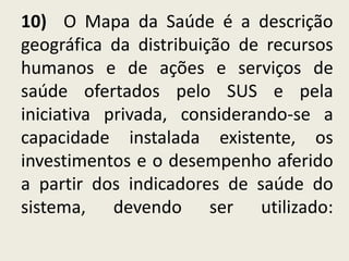 10) O Mapa da Saúde é a descrição
geográfica da distribuição de recursos
humanos e de ações e serviços de
saúde ofertados pelo SUS e pela
iniciativa privada, considerando-se a
capacidade instalada existente, os
investimentos e o desempenho aferido
a partir dos indicadores de saúde do
sistema, devendo ser utilizado:
 