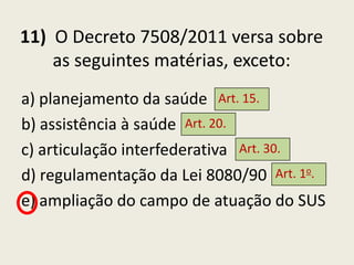 11) O Decreto 7508/2011 versa sobre
    as seguintes matérias, exceto:
a) planejamento da saúde Art. 15.
b) assistência à saúde Art. 20.
c) articulação interfederativa Art. 30.
d) regulamentação da Lei 8080/90 Art. 1o.
e) ampliação do campo de atuação do SUS
 