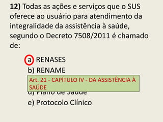 12) Todas as ações e serviços que o SUS
oferece ao usuário para atendimento da
integralidade da assistência à saúde,
segundo o Decreto 7508/2011 é chamado
de:
     a) RENASES
     b) RENAME
     Art. 21 - CAPÍTULO IV - DA ASSISTÊNCIA À
     c) FINAME
     SAÚDE
     d) Plano de Saúde
     e) Protocolo Clínico
 