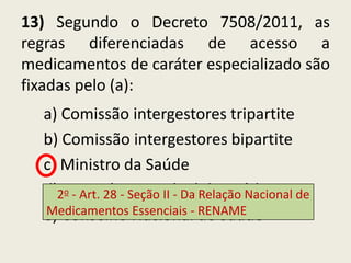 13) Segundo o Decreto 7508/2011, as
regras diferenciadas de acesso a
medicamentos de caráter especializado são
fixadas pelo (a):
  a) Comissão intergestores tripartite
  b) Comissão intergestores bipartite
  c) Ministro da Saúde
  d)2Secretário EstadualRelação Nacional de
     o - Art. 28 - Seção II - Da de Saúde

  e) Conselho Nacional- de Saúde
  Medicamentos Essenciais RENAME
 