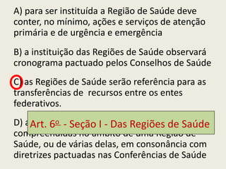 A) para ser instituída a Região de Saúde deve
conter, no mínimo, ações e serviços de atenção
primária e de urgência e emergência
B) a instituição das Regiões de Saúde observará
cronograma pactuado pelos Conselhos de Saúde
C) as Regiões de Saúde serão referência para as
transferências de recursos entre os entes
federativos.
D) as Redes de Atenção Das Regiões de Saúde
    Art. 6o - Seção I - à Saúde estarão
compreendidas no âmbito de uma Região de
Saúde, ou de várias delas, em consonância com
diretrizes pactuadas nas Conferências de Saúde
 