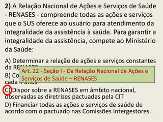 2) A Relação Nacional de Ações e Serviços de Saúde
- RENASES - compreende todas as ações e serviços
que o SUS oferece ao usuário para atendimento da
integralidade da assistência à saúde. Para garantir a
integralidade da assistência, compete ao Ministério
da Saúde:
A) Determinar a relação de ações e serviços constantes
da RENASES
      Art. 22 - Seção I - Da Relação Nacional de Ações e
B) Consolidar e publicar–as atualizações da RENASES, a
      Serviços de Saúde RENASES
cada 4 anos
C) Dispor sobre a RENASES em âmbito nacional,
observadas as diretrizes pactuadas pela CIT
D) Financiar todas as ações e serviços de saúde de
acordo com o pactuado nas Comissões Intergestores.
 