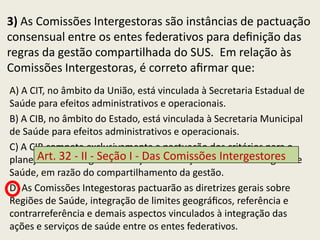 3) As Comissões Intergestoras são instâncias de pactuação
consensual entre os entes federativos para deﬁnição das
regras da gestão compartilhada do SUS. Em relação às
Comissões Intergestoras, é correto aﬁrmar que:
A) A CIT, no âmbito da União, está vinculada à Secretaria Estadual de
Saúde para efeitos administrativos e operacionais.
B) A CIB, no âmbito do Estado, está vinculada à Secretaria Municipal
de Saúde para efeitos administrativos e operacionais.
C) A CIB compete exclusivamente a pactuação dos critérios para o
planejamento integrado dasI ações e serviços de saúde da Região de
       Art. 32 - II - Seção - Das Comissões Intergestores
Saúde, em razão do compartilhamento da gestão.
D) As Comissões Integestoras pactuarão as diretrizes gerais sobre
Regiões de Saúde, integração de limites geográﬁcos, referência e
contrarreferência e demais aspectos vinculados à integração das
ações e serviços de saúde entre os entes federativos.
 