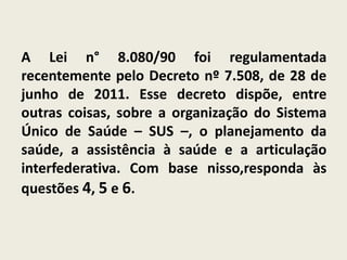 A Lei n° 8.080/90 foi regulamentada
recentemente pelo Decreto nº 7.508, de 28 de
junho de 2011. Esse decreto dispõe, entre
outras coisas, sobre a organização do Sistema
Único de Saúde – SUS –, o planejamento da
saúde, a assistência à saúde e a articulação
interfederativa. Com base nisso,responda às
questões 4, 5 e 6.
 