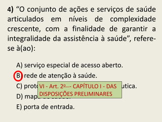 4) “O conjunto de ações e serviços de saúde
articulados em níveis de complexidade
crescente, com a finalidade de garantir a
integralidade da assistência à saúde”, refere-
se à(ao):

  A) serviço especial de acesso aberto.
  B) rede de atenção à saúde.
  C) protocolo clínico CAPÍTULO I terapêutica.
          VI - Art. 2o - e diretriz - DAS
  D) mapa de saúde. PRELIMINARES
          DISPOSIÇÕES

  E) porta de entrada.
 