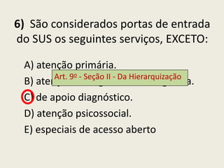 6) São considerados portas de entrada
do SUS os seguintes serviços, EXCETO:

 A) atenção primária.
        Art. 9o - Seção II - Da Hierarquização
 B) atenção de urgência e emergência.
 C) de apoio diagnóstico.
 D) atenção psicossocial.
 E) especiais de acesso aberto
 
