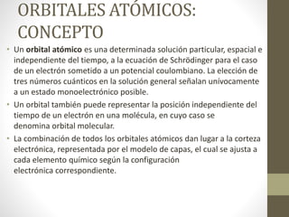 ORBITALES ATÓMICOS:
CONCEPTO
• Un orbital atómico es una determinada solución particular, espacial e
independiente del tiempo, a la ecuación de Schrödinger para el caso
de un electrón sometido a un potencial coulombiano. La elección de
tres números cuánticos en la solución general señalan unívocamente
a un estado monoelectrónico posible.
• Un orbital también puede representar la posición independiente del
tiempo de un electrón en una molécula, en cuyo caso se
denomina orbital molecular.
• La combinación de todos los orbitales atómicos dan lugar a la corteza
electrónica, representada por el modelo de capas, el cual se ajusta a
cada elemento químico según la configuración
electrónica correspondiente.
 
