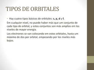 TIPOS DE ORBITALES
• Hay cuatro tipos básicos de orbitales: s, p, d y f.
Em cualquier nivel, no puede haber más que um conjunto de
cada tipo de orbital, y estos conjuntos son más amplios em los
niveles de mayor energia.
Los electrones se van colocando em estos orbitales, hasta um
máximo de dos por orbital, empezando por los niveles más
bajos.
 