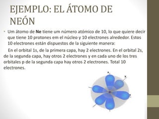 EJEMPLO: EL ÁTOMO DE
NEÓN
• Um átomo de Ne tiene um número atómico de 10, lo que quiere decir
que tiene 10 protones em el núcleo y 10 electrones alrededor. Estos
10 electrones están dispuestos de la siguiente manera:
En el orbital 1s, de la primera capa, hay 2 electrones. En el orbital 2s,
de la segunda capa, hay otros 2 electrones y en cada uno de los tres
orbitales p de la segunda capa hay otros 2 electrones. Total 10
electrones.
 